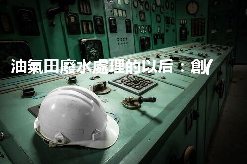 油氣田廢水處理的以后：創(chuàng)新技術(shù)與環(huán)保策略？